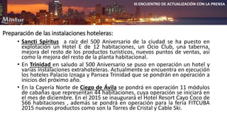 Preparación de las instalaciones hoteleras: 
III ENCUENTRO DE ACTUALIZACIÓN CON LA PRENSA 
• Sancti Spíritus a raíz del 500 Aniversario de la ciudad se ha puesto en 
explotación un Hotel E de 12 habitaciones, un Ocio Club, una taberna, 
mejora del resto de los productos turísticos, nuevos puntos de ventas, así 
como la mejora del resto de la planta habitacional. 
• En Trinidad en saludo al 500 Aniversario se puso en operación un hotel y 
varias instalaciones extrahoteleras. Actualmente se encuentra en ejecución 
los hoteles Palacio Iznaga y Pansea Trinidad que se pondrán en operación a 
inicios del próximo año. 
• En la Cayería Norte de Ciego de Ávila se pondrá en operación 11 módulos 
de cabañas que representan 44 habitaciones, cuya operación se iniciará en 
el mes de diciembre. En el 2015 se inaugurará el Hotel Resort Cayo Coco de 
566 habitaciones , además se pondrá en operación para la feria FITCUBA 
2015 nuevos productos como son la Torres de Cristal y Cable Ski. 
 