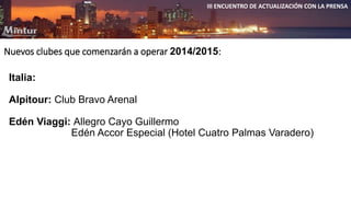 III ENCUENTRO DE ACTUALIZACIÓN CON LA PRENSA 
Nuevos clubes que comenzarán a operar 2014/2015: 
Italia: 
Alpitour: Club Bravo Arenal 
Edén Viaggi: Allegro Cayo Guillermo 
Edén Accor Especial (Hotel Cuatro Palmas Varadero) 
 