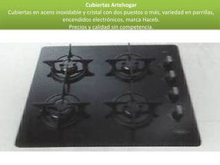 Cubiertas Artehogar
Cubiertas en acero inoxidable y cristal con dos puestos o más, variedad en parrillas,
                      encendidos electrónicos, marca Haceb.
                        Precios y calidad sin competencia.
 