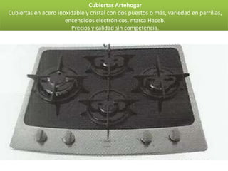 Cubiertas Artehogar
Cubiertas en acero inoxidable y cristal con dos puestos o más, variedad en parrillas,
                      encendidos electrónicos, marca Haceb.
                        Precios y calidad sin competencia.
 