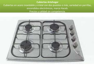 Cubiertas Artehogar
Cubiertas en acero inoxidable y cristal con dos puestos o más, variedad en parrillas,
                      encendidos electrónicos, marca Haceb.
                        Precios y calidad sin competencia.
 