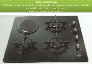 Cubiertas Artehogar
Cubiertas en acero inoxidable y cristal con dos puestos o más, variedad en parrillas,
                      encendidos electrónicos, marca Haceb.
                        Precios y calidad sin competencia.
 