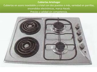 Cubiertas Artehogar
Cubiertas en acero inoxidable y cristal con dos puestos o más, variedad en parrillas,
                      encendidos electrónicos, marca Haceb.
                        Precios y calidad sin competencia.
 