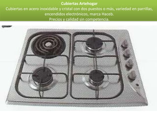 Cubiertas Artehogar
Cubiertas en acero inoxidable y cristal con dos puestos o más, variedad en parrillas,
                      encendidos electrónicos, marca Haceb.
                        Precios y calidad sin competencia.
 