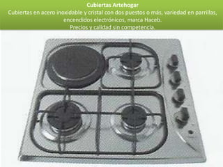 Cubiertas Artehogar
Cubiertas en acero inoxidable y cristal con dos puestos o más, variedad en parrillas,
                      encendidos electrónicos, marca Haceb.
                        Precios y calidad sin competencia.
 