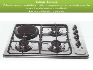 Cubiertas Artehogar
Cubiertas en acero inoxidable y cristal con dos puestos o más, variedad en parrillas,
                      encendidos electrónicos, marca Haceb.
                        Precios y calidad sin competencia.
 