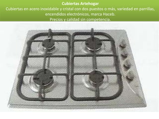 Cubiertas Artehogar
Cubiertas en acero inoxidable y cristal con dos puestos o más, variedad en parrillas,
                      encendidos electrónicos, marca Haceb.
                        Precios y calidad sin competencia.
 
