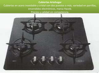 Cubiertas Artehogar
Cubiertas en acero inoxidable y cristal con dos puestos o más, variedad en parrillas,
                      encendidos electrónicos, marca Haceb.
                        Precios y calidad sin competencia.
 