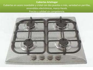 Cubiertas Artehogar
Cubiertas en acero inoxidable y cristal con dos puestos o más, variedad en parrillas,
                      encendidos electrónicos, marca Haceb.
                        Precios y calidad sin competencia.
 