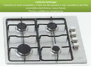 Cubiertas Artehogar
Cubiertas en acero inoxidable y cristal con dos puestos o más, variedad en parrillas,
                      encendidos electrónicos, marca Haceb.
                        Precios y calidad sin competencia.
 