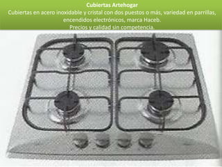 Cubiertas Artehogar
Cubiertas en acero inoxidable y cristal con dos puestos o más, variedad en parrillas,
                      encendidos electrónicos, marca Haceb.
                        Precios y calidad sin competencia.
 