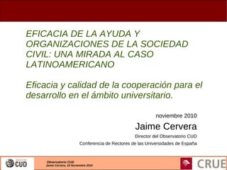 Observatorio CUD
Jaime Cervera, 16 Noviembre 2010
EFICACIA DE LA AYUDA Y
ORGANIZACIONES DE LA SOCIEDAD
CIVIL: UNA MIRADA AL CASO
LATINOAMERICANO
Eficacia y calidad de la cooperación para el
desarrollo en el ámbito universitario.
noviembre 2010
Jaime Cervera
Director del Observatorio CUD
Conferencia de Rectores de las Universidades de España
 