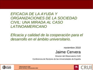 Observatorio CUD
Jaime Cervera, 16 Noviembre 2010
EFICACIA DE LA AYUDA Y
ORGANIZACIONES DE LA SOCIEDAD
CIVIL: UNA MIRADA A...