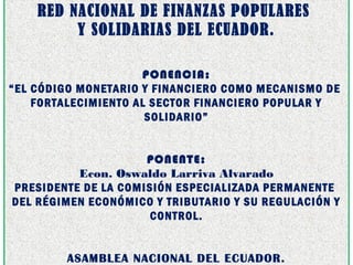 RED NACIONAL DE FINANZAS POPULARES
Y SOLIDARIAS DEL ECUADOR.
 
 
PONENCIA:
“EL CÓDIGO MONETARIO Y FINANCIERO COMO MECANISMO DE
FORTALECIMIENTO AL SECTOR FINANCIERO POPULAR Y
SOLIDARIO”
PONENTE:
Econ. Oswaldo Larriva Alvarado
PRESIDENTE DE LA COMISIÓN ESPECIALIZADA PERMANENTE
DEL RÉGIMEN ECONÓMICO Y TRIBUTARIO Y SU REGULACIÓN Y
CONTROL.
ASAMBLEA NACIONAL DEL ECUADOR.
 