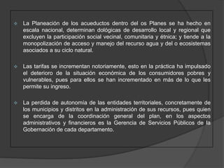    La Planeación de los acueductos dentro del os Planes se ha hecho en
    escala nacional, determinan dológicas de desarrollo local y regional que
    excluyen la participación social vecinal, comunitaria y étnica; y tiende a la
    monopolización de acceso y manejo del recurso agua y del o ecosistemas
    asociados a su ciclo natural.

   Las tarifas se incrementan notoriamente, esto en la práctica ha impulsado
    el deterioro de la situación económica de los consumidores pobres y
    vulnerables, pues para ellos se han incrementado en más de lo que les
    permite su ingreso.

   La perdida de autonomía de las entidades territoriales, concretamente de
    los municipios y distritos en la administración de sus recursos, pues quien
    se encarga de la coordinación general del plan, en los aspectos
    administrativos y financieros es la Gerencia de Servicios Públicos de la
    Gobernación de cada departamento.
 
