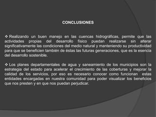 CONCLUSIONES


 Realizando un buen manejo en las cuencas hidrográficas, permite que las
actividades propias del desarrollo físico puedan realizarse sin alterar
significativamente las condiciones del medio natural y manteniendo su productividad
para que se beneficien también de éstas las futuras generaciones, que es la esencia
del desarrollo sostenible.

 Los planes departamentales de agua y saneamiento de los municipios son la
estrategia del estado para acelerar el crecimiento de las coberturas y mejorar la
calidad de los servicios, por eso es necesario conocer como funcionan estas
entidades encargadas en nuestra comunidad para poder visualizar los beneficios
que nos presten y en que nos puedan perjudicar.
 