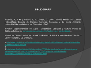 BIBLIOGRAFIA



García, A, J, M. y Garzón, S, H. Garzón, M. (2007). Modulo Manejo de Cuencas
Hidrográficas. Escuela de Ciencias Agrícolas, Pecuarias y del Medio Ambiente.
Universidad Nacional Abierta y a Distancia – UNAD

Planes Departamentales del Agua - Corporación Ecológica y Cultural Penca de
Sábila, del sitio web: www.corpenca.org/index.php?option=com_content&task...

MANUAL OPERATIVO PLAN DEPARTAMENTAL DE AGUA Y SANEAMIENTO BASICO
DEPARTAMENTO DE QUINDÍO.

http://www.corpenca.org/images/stories/programas/cultura/Planes%20departamentales
%20del%20agua-hdc.pdf

http://www.desdeabajo.info/ediciones/item/7768-planes-departamentales-de-agua-y-
saneamiento-b%C3%A1sico-privatizaci%C3%B3n-y-p%C3%A9rdida-de-
autonom%C3%ADa-municipal-y-comunitaria.html
 
