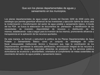 Que son los planes departamentales de aguas y
                         saneamiento en los municipios.


Los planes departamentales de agua surgen a través del Decreto 3200 de 2008 como una
estrategia que permita garantizar eficiencia de las inversiones y ejecución óptima de obras para
la modernización y transformación del sector de agua potable y saneamiento básico. A través
del los PDA se busca la elaboración de documentos de planeación e identificación de las
necesidades de inversión, disponibilidad de recursos y distribución de los
mismos, estableciendo rutas a seguir para la inversión de los mismos, promoviendo eficiencia y
transparencia en la aplicación de los recursos aportados.

De esta manera, se formuló y estructuró la política de los Planes Departamentales de Agua
Potable y Saneamiento Básico como un conjunto de estrategias de orden
fiscal, presupuestal, institucional, técnico y financiero que, bajo la coordinación de los
Departamentos, permitieran la adecuada planificación, armonización integral de los recursos e
implementación de esquemas regionales eficientes de prestación de los servicios públicos
domiciliarios de acueducto y alcantarillado, orientados al cumplimiento de metas sostenibles de
crecimiento del sector de agua potable y saneamiento básico.
 