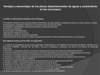 Ventajas y desventajas de los planes departamentales de aguas y saneamiento
                              en los municipios


Loa PDA se direccionan mediante unos Principios:

 Prestación eficiente de los servicios públicos domiciliarios de agua potable y saneamiento básico en zonas urbanas y rurales.
Transparencia, publicidad y eficiencia en el manejo de los recursos del sector.
Solidaridad, sostenibilidad, eficiencia económica y suficiencia financiera.
Acuerdo de voluntades.
Coordinación interinstitucional.
Articulación integral de recursos.
Planificación sectorial y desarrollo sostenible.
Reconocimiento de los diversos niveles de desarrollo del sector al interior del departamento y sus municipios.

Son objetivos básicos de los PDA, los siguientes:

1. Contribuir al cumplimiento de las metas sectoriales contempladas en los Objetivos de Desarrollo del Milenio, definidos en el
Documento CONPES - SOCIAL 091 de 2005, y los que lo modifiquen o adicionen; así como en los Planes de Desarrollo
Territoriales
2. Promover y consolidar la efectiva coordinación interinstitucional entre los diferentes participantes del PDA.
3. Promover estructuras operativas que generen economías de escala en la formulación e implementación de los PDA.
4. Promover y consolidar procesos de transformación empresarial y fortalecimiento institucional.
5. Fomentar y consolidar esquemas regionales buscando economías de escala en la prestación de los servicios.
6. Contribuir con el saneamiento ambiental.
7. Articular y focalizar las diferentes fuentes de financiamiento para la implementación del PDA.
8. Facilitar el acceso a esquemas eficientes de financiación para el sector.
9. Optimizar el control sobre la asignación y ejecución de recursos y proyectos.
10. Fomentar una adecuada planeación de inversiones y la formulación de proyectos integrales.
11. Articular el desarrollo de proyectos con las políticas de desarrollo urbano.
12. Buscar la pluralidad de oferentes y la publicidad en los procesos de contratación.
 