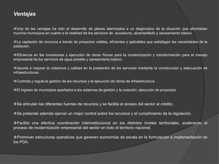 Ventajas

Una de las ventajas ha sido el desarrollo de planes aterrizados a un diagnostico de la situación que afrontaban
muchos municipios en cuanto a la realidad de los servicios de acueducto, alcantarillado y saneamiento básico.

La captación de recursos a través de proyectos viables, eficientes y aplicables que satisfagan las necesidades de la
población.

Eficiencia en las inversiones y ejecución de obras físicas para la modernización y transformación para el manejo
empresarial de los servicios de agua potable y saneamiento básico.

Apunta a mejorar la cobertura y calidad en la prestación de los servicios mediante la construcción y adecuación de
infraestructuras.

Controla y regula la gestión de los recursos y la ejecución de obras de infraestructura.

El ingreso de municipios apartados a los sistemas de gestión y la creación, ejecución de proyectos


Se articulan las diferentes fuentes de recursos y se facilita el acceso del sector al crédito.

Se pretende además ejercer un mejor control sobre los recursos y el cumplimiento de la regulación.

Facilita una efectiva coordinación interinstitucional en los distintos niveles territoriales, acelerando el
proceso de modernización empresarial del sector en todo el territorio nacional.

Promover estructuras operativas que generen economías de escala en la formulación e implementación de
los PDA.
 