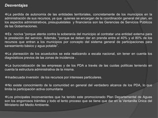 Desventajas

La perdida de autonomía de las entidades territoriales, concretamente de los municipios en la
administración de sus recursos, ya que quienes se encargan de la coordinación general del plan, en
los aspectos administrativos, presupuéstales y financieros son las Gerencias de Servicios Públicos
de las Gobernaciones.

Es nociva “porque atenta contra la soberanía del municipio al contratar una entidad externa para
la prestación del servicio. Además, “porque se deben dar en prenda entre el 40% y el 80% de los
recursos que entran a los municipios por concepto del sistema general de participaciones para
saneamiento básico y agua potable”.

La planeación de los acueductos se esta realizando a escala nacional, sin tener en cuenta los
diagnósticos previos de las zonas de incidencia .

La burocratización de las empresas y de los PDA a través de las cuotas políticas teniendo en
cuenta la estructura administrativa de la misma.

Inadecuada inversión de los recursos por intereses particulares.

No existe conocimiento de la comunidad en general del verdadero alcance de los PDA, lo que
limita la participación activa comunitaria

Los principales inconvenientes que ha tenido este promocionado Plan Departamental de Aguas
son los engorrosos trámites y todo el lento proceso que se tiene que dar en la Ventanilla Única del
Ministerio del Medio Ambiente.
 