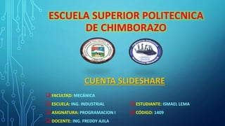 ESCUELA SUPERIOR POLITECNICA 
DE CHIMBORAZO 
CUENTA SLIDESHARE 
 FACULTAD: MECÁNICA 
 ESCUELA: ING. INDUSTRIAL 
 ASIGNATURA: PROGRAMACION I 
 DOCENTE: ING. FREDDY AJILA 
 ESTUDIANTE: ISMAEL LEMA 
 CÓDIGO: 1409 
 