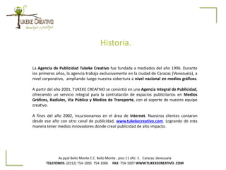 Historia.
Av.ppal Bello Monte C.C. Bello Monte , piso 11 ofic. E. Caracas ,Venezuela
TELEFONOS: (0212) 754-1005 754-1006 FAX: 754-1007 WWW.TUKEKECREATIVO .COM
La Agencia de Publicidad Tukeke Creativo fue fundada a mediados del año 1996. Durante
los primeros años, la agencia trabaja exclusivamente en la ciudad de Caracas (Venezuela), a
nivel corporativo, ampliando luego nuestra cobertura a nivel nacional en medios gráficos.
A partir del año 2001, TUKEKE CREATIVO se convirtió en una Agencia Integral de Publicidad,
ofreciendo un servicio integral para la contratación de espacios publicitarios en Medios
Gráficos, Radiales, Vía Pública y Medios de Transporte, con el soporte de nuestro equipo
creativo.
A fines del año 2002, incursionamos en el área de Internet. Nuestros clientes contaron
desde ese año con otro canal de publicidad, www.tukekecreativo.com. Logrando de esta
manera tener medios innovadores donde crear publicidad de alto impacto.
 