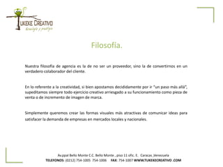 Av.ppal Bello Monte C.C. Bello Monte , piso 11 ofic. E. Caracas ,Venezuela
TELEFONOS: (0212) 754-1005 754-1006 FAX: 754-1007 WWW.TUKEKECREATIVO .COM
Nuestra filosofía de agencia es la de no ser un proveedor, sino la de convertirnos en un
verdadero colaborador del cliente.
En lo referente a la creatividad, si bien apostamos decididamente por ir “un paso más allá”,
supeditamos siempre todo ejercicio creativo arriesgado a su funcionamiento como pieza de
venta o de incremento de imagen de marca.
Simplemente queremos crear las formas visuales más atractivas de comunicar ideas para
satisfacer la demanda de empresas en mercados locales y nacionales.
Filosofía.
 