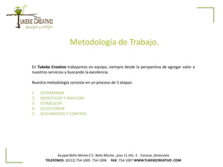 Metodología de Trabajo.
Av.ppal Bello Monte C.C. Bello Monte , piso 11 ofic. E. Caracas ,Venezuela
TELEFONOS: (0212) 754-1005 754-1006 FAX: 754-1007 WWW.TUKEKECREATIVO .COM
En Tukeke Creativo trabajamos en equipo, siempre desde la perspectiva de agregar valor a
nuestros servicios y buscando la excelencia.
Nuestra metodología consiste en un proceso de 5 etapas:
1. DETERMINAR
2. IDENTIFICAR Y ANALIZAR
3. ESTABLECER
4. SELECCIONAR
5. SEGUIMIENTO Y CONTROL
 