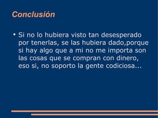 Conclusión Si no lo hubiera visto tan desesperado por tenerlas, se las hubiera dado,porque si hay algo que a mi no me importa son las cosas que se compran con dinero, eso si, no soporto la gente codiciosa... 