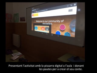 Presentant l’activitat amb la pissarra digital a l’aula i donant
les pautes per a crear el seu conte.
 
