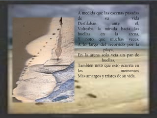A medida que las escenas pasadas
de
su
vida
Desfilaban
ante
él,
Volteaba la mirada hacia las
huellas
en
la
arena,
Y noto que muchas veces,
A lo largo del recorrido por la
playa,
En la arena solo veía un par de
huellas,
También notó que esto ocurría en
los
momentos
Más amargos y tristes de su vida.

 