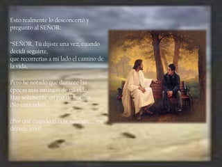 Esto realmente lo desconcertó y
pregunto al SEÑOR:
“SEÑOR, Tú dijiste una vez, cuando
decidí seguirte,
que recorrerías a mi lado el camino de
la vida,
Pero he notado que durante las
épocas más amargas de mi vida,
Hay solamente un par de huellas.
¡No entiendo?! …
¿Por qué cuando más te necesité,… me
dejaste solo?

 