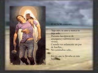 El SEÑOR contestó…
“hijo mío, te amo y nunca te
deje solo
Durante las épocas de
amargura y sufrimiento que
viviste,
Cuando ves solamente un par
de huellas,…
No caminabas solo,…

Era yo que te llevaba en mis
brazos.

 