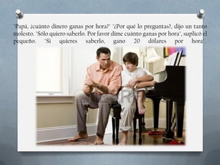 "Papá, ¿cuánto dinero ganas por hora?" "¿Por qué lo preguntas?, dijo un tanto
molesto. "Sólo quiero saberlo. Por favor dime cuánto ganas por hora", suplicó el
pequeño. "Si quieres saberlo, gano 20 dólares por hora".

 