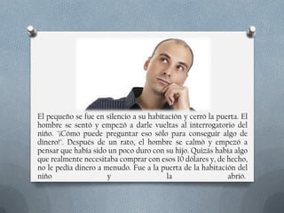 El pequeño se fue en silencio a su habitación y cerró la puerta. El
hombre se sentó y empezó a darle vueltas al interrogatorio del
niño. "¡Cómo puede preguntar eso sólo para conseguir algo de
dinero!". Después de un rato, el hombre se calmó y empezó a
pensar que había sido un poco duro con su hijo. Quizás había algo
que realmente necesitaba comprar con esos 10 dólares y, de hecho,
no le pedía dinero a menudo. Fue a la puerta de la habitación del
niño
y
la
abrió.

 