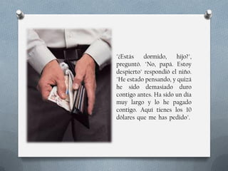 "¿Estás
dormido,
hijo?",
preguntó. "No, papá. Estoy
despierto" respondió el niño.
"He estado pensando, y quizá
he sido demasiado duro
contigo antes. Ha sido un día
muy largo y lo he pagado
contigo. Aquí tienes los 10
dólares que me has pedido".

 