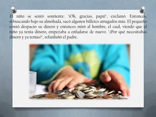 El niño se sentó sonriente: "¡Oh, gracias, papá!", exclamó. Entonces,
rebuscando bajo su almohada, sacó algunos billetes arrugados más. El pequeño
contó despacio su dinero y entonces miró al hombre, el cual, viendo que el
niño ya tenía dinero, empezaba a enfadarse de nuevo. "¿Por qué necesitabas
dinero y ya tenías?", refunfuñó el padre.

 
