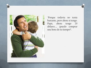 "Porque todavía no tenía
bastante, pero ahora sí tengo.
Papá, ahora tengo 20
dólares..., ¿puedo comprar
una hora de tu tiempo?".

 