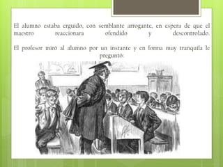 El alumno estaba erguido, con semblante arrogante, en espera de que el
maestro
reaccionara
ofendido
y
descontrolado.

El profesor miró al alumno por un instante y en forma muy tranquila le
preguntó:

 
