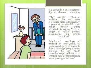 "No entiendo a qué se refiere",
dijo el alumno confundido.
"Muy sencillo", replicó el
profesor. "Tú me estás
ofreciendo rabia y desprecio, y,
si yo me siento ofendido o me
pongo
furioso,
estaré
aceptando tu regalo. Y yo, mi
amigo, en verdad prefiero
obsequiarme
mi
propia
serenidad."
"Muchacho",
concluyó
el
profesor en tono gentil, "tu
rabia pasará, pero no trates de
dejarla conmigo, porque no me
interesa. Yo no puedo
controlar lo que tú llevas en tu
corazón, pero de mí sí depende
lo que yo cargo en el mío."

 