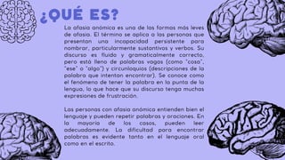 La afasia anómica es una de las formas más leves
de afasia. El término se aplica a las personas que
presentan una incapacidad persistente para
nombrar, particularmente sustantivos y verbos. Su
discurso es fluido y gramaticalmente correcto,
pero está lleno de palabras vagas (como “cosa”,
“ese” o “algo”) y circunloquios (descripciones de la
palabra que intentan encontrar). Se conoce como
el fenómeno de tener la palabra en la punta de la
lengua, lo que hace que su discurso tenga muchas
expresiones de frustración.
Las personas con afasia anómica entienden bien el
lenguaje y pueden repetir palabras y oraciones. En
la mayoría de los casos, pueden leer
adecuadamente. La dificultad para encontrar
palabras es evidente tanto en el lenguaje oral
como en el escrito.
¿QUÉ ES?
 