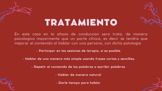 TRATAMIENTO
En este caso en la afasia de conduccion sera trata, de manera
psicologica mayormente que un parte clínica, es decir se tendra que
mejorar el contenido al hablar con una persona, con dicha patologia
- Participar en las sesiones de terapia, si es posible.
- Hablar de una manera más simple usando frases cortas y sencillas.
- Repetir el contenido de las palabras o escribir palabras
- Hablar de manera natural
- Darle tiempo para hablar
 