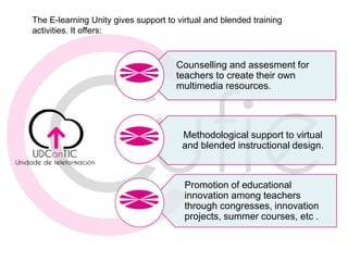 Promotion of educational
innovation among teachers
through congresses, innovation
projects, summer courses, etc .
Methodological support to virtual
and blended instructional design.
Counselling and assesment for
teachers to create their own
multimedia resources.
The E-learning Unity gives support to virtual and blended training
activities. It offers: