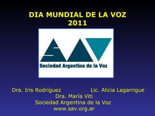 DIA MUNDIAL DE LA VOZ 2011 Dra. Iris Rodríguez   Lic. Alicia Lagarrigue Dra. Mar í a Viti Sociedad Argentina de la Voz  www.sav.org.ar 