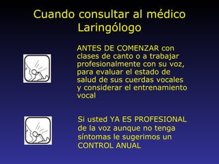 Cuando consultar al médico Laringólogo ANTES DE COMENZAR con clases de canto o a trabajar profesionalmente con su voz, para evaluar el estado de salud de sus cuerdas vocales y considerar el entrenamiento vocal Si usted YA ES PROFESIONAL de la voz aunque no tenga síntomas le sugerimos un CONTROL ANUAL 