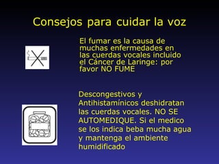 Consejos   para   cuidar la voz El fumar es la causa de muchas enfermedades en las cuerdas vocales incluido el Cáncer de Laringe: por favor NO FUME Descongestivos y Antihistamínicos deshidratan las cuerdas vocales. NO SE AUTOMEDIQUE. Si el medico se los indica beba mucha agua y mantenga el ambiente humidificado 