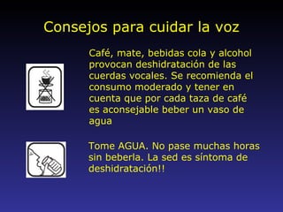 Consejos para cuidar la voz Café, mate, bebidas cola y alcohol provocan deshidratación de las cuerdas vocales. Se recomienda el consumo moderado y tener en cuenta que por cada taza de café es aconsejable beber un vaso de agua Tome AGUA. No pase muchas horas sin beberla. La sed es síntoma de deshidratación!! 