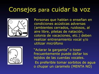 Consejos  para  cuidar la voz “ Aclarar la garganta” o toser frecuentemente puede dañar los tejidos de las cuerdas vocales. Es preferible tomar sorbitos de agua o chupar un caramelo (MENTA NO) Personas que hablan o enseñan en condiciones acústicas adversas (ambientes cerrados, ruidosos, al aire libre, piletas de natación, colonia de vacaciones, etc.) deben realizar entrenamiento vocal y/o utilizar micrófono 