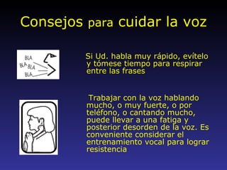 Consejos  para  cuidar la voz Si Ud. habla muy rápido, evítelo y tómese tiempo para respirar entre las frases Trabajar con la voz hablando mucho, o muy fuerte, o por teléfono, o cantando mucho, puede llevar a una fatiga y posterior desorden de la voz. Es conveniente considerar el entrenamiento vocal para lograr resistencia 